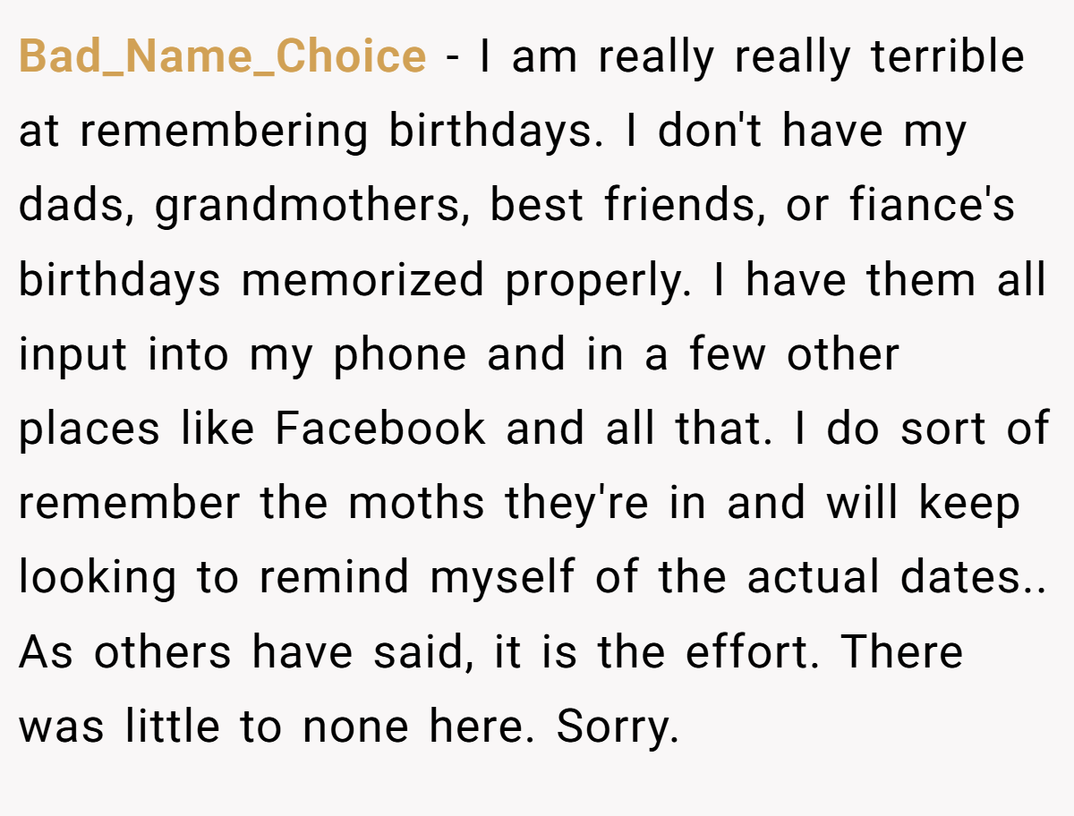 Bad_Name_Choice − I am really really terrible at remembering birthdays. I don't have my dads, grandmothers, best friends, or fiance's birthdays memorized properly. I have them all input into my phone and in a few other places like Facebook and all that. I do sort of remember the moths they're in and will keep looking to remind myself of the actual dates.. As others have said, it is the effort. There was little to none here. Sorry.