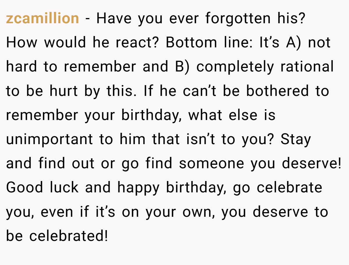 zcamillion − Have you ever forgotten his? How would he react? Bottom line: It’s A) not hard to remember and B) completely rational to be hurt by this. If he can’t be bothered to remember your birthday, what else is unimportant to him that isn’t to you? Stay and find out or go find someone you deserve! Good luck and happy birthday, go celebrate you, even if it’s on your own, you deserve to be celebrated!