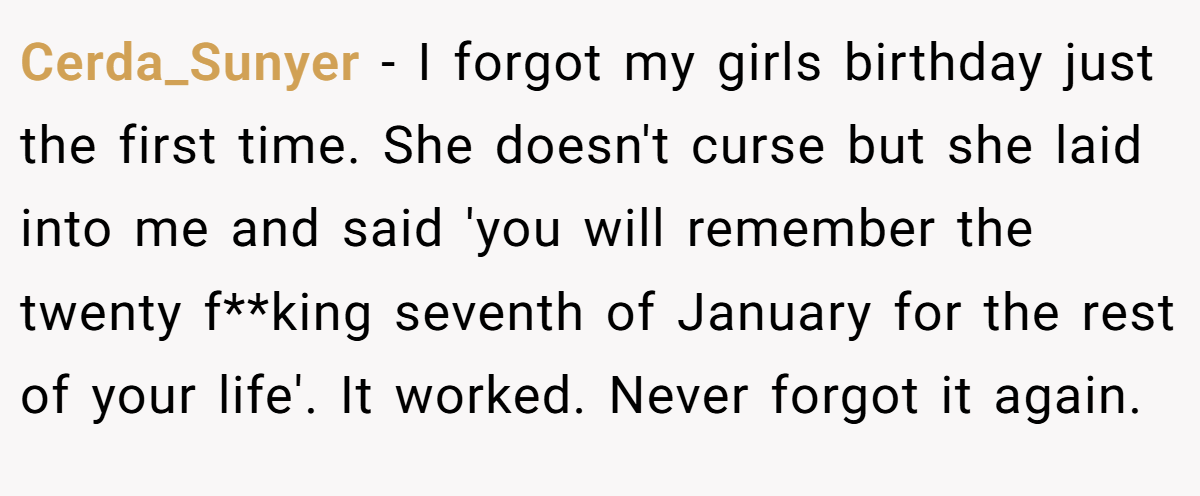 Cerda_Sunyer − I forgot my girls birthday just the first time. She doesn't curse but she laid into me and said 'you will remember the twenty f**king seventh of January for the rest of your life'. It worked. Never forgot it again.