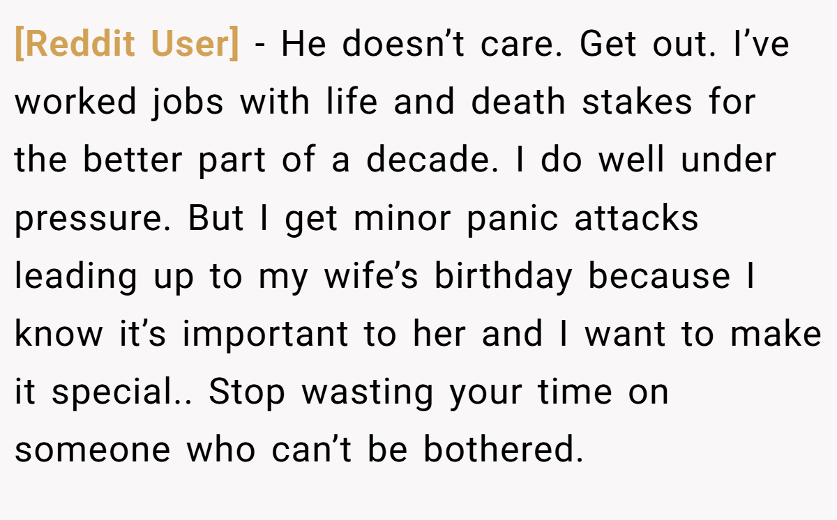 [Reddit User] − He doesn’t care. Get out. I’ve worked jobs with life and death stakes for the better part of a decade. I do well under pressure. But I get minor panic attacks leading up to my wife’s birthday because I know it’s important to her and I want to make it special.. Stop wasting your time on someone who can’t be bothered.