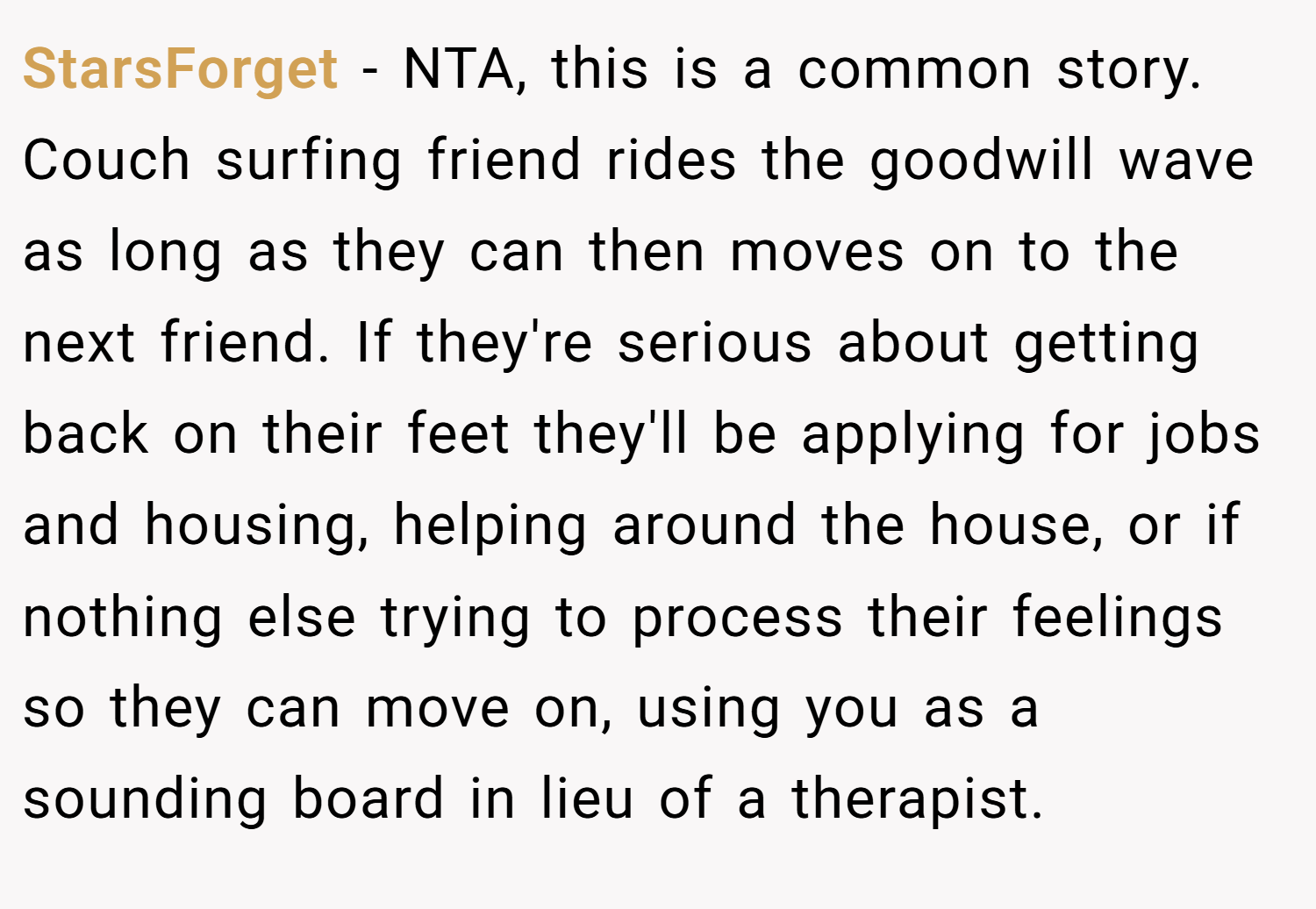 StarsForget − NTA, this is a common story. Couch surfing friend rides the goodwill wave as long as they can then moves on to the next friend. If they're serious about getting back on their feet they'll be applying for jobs and housing, helping around the house, or if nothing else trying to process their feelings so they can move on, using you as a sounding board in lieu of a therapist.