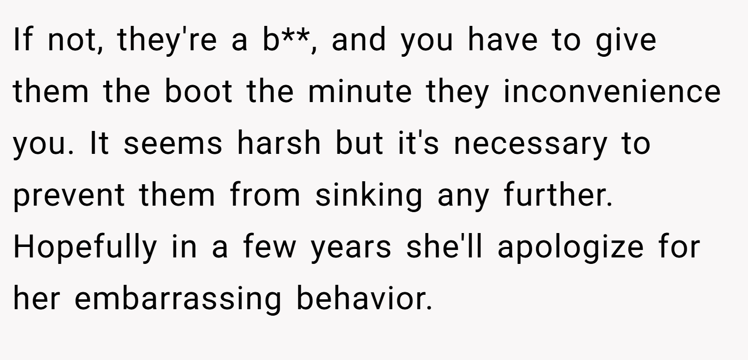 If not, they're a b**, and you have to give them the boot the minute they inconvenience you. It seems harsh but it's necessary to prevent them from sinking any further. Hopefully in a few years she'll apologize for her embarrassing behavior.
