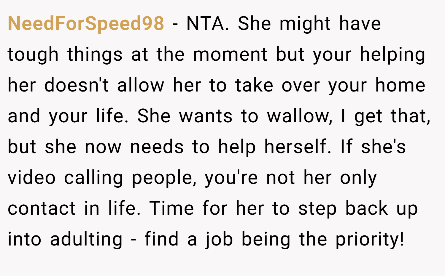 NeedForSpeed98 − NTA. She might have tough things at the moment but your helping her doesn't allow her to take over your home and your life. She wants to wallow, I get that, but she now needs to help herself. If she's video calling people, you're not her only contact in life. Time for her to step back up into adulting - find a job being the priority!