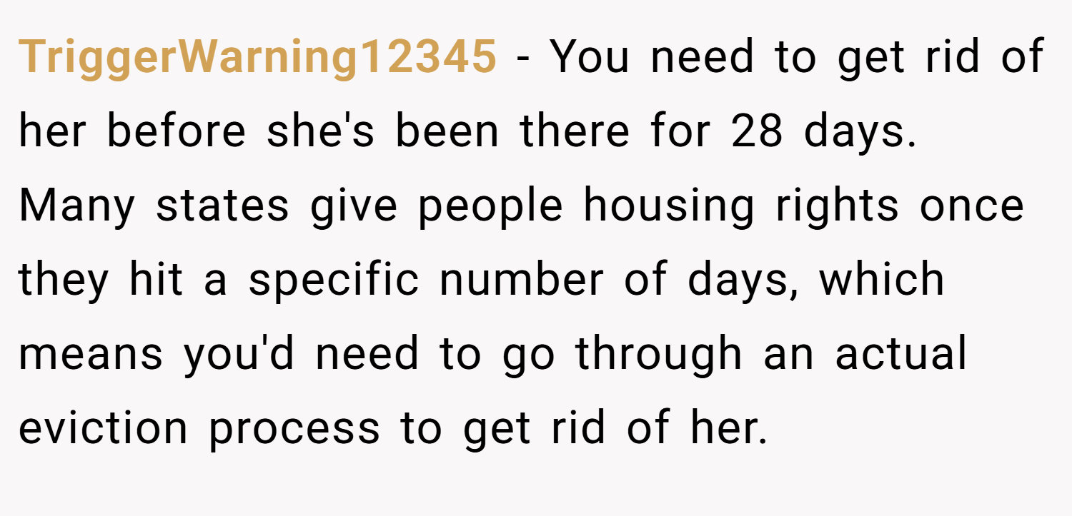 TriggerWarning12345 − You need to get rid of her before she's been there for 28 days. Many states give people housing rights once they hit a specific number of days, which means you'd need to go through an actual eviction process to get rid of her.