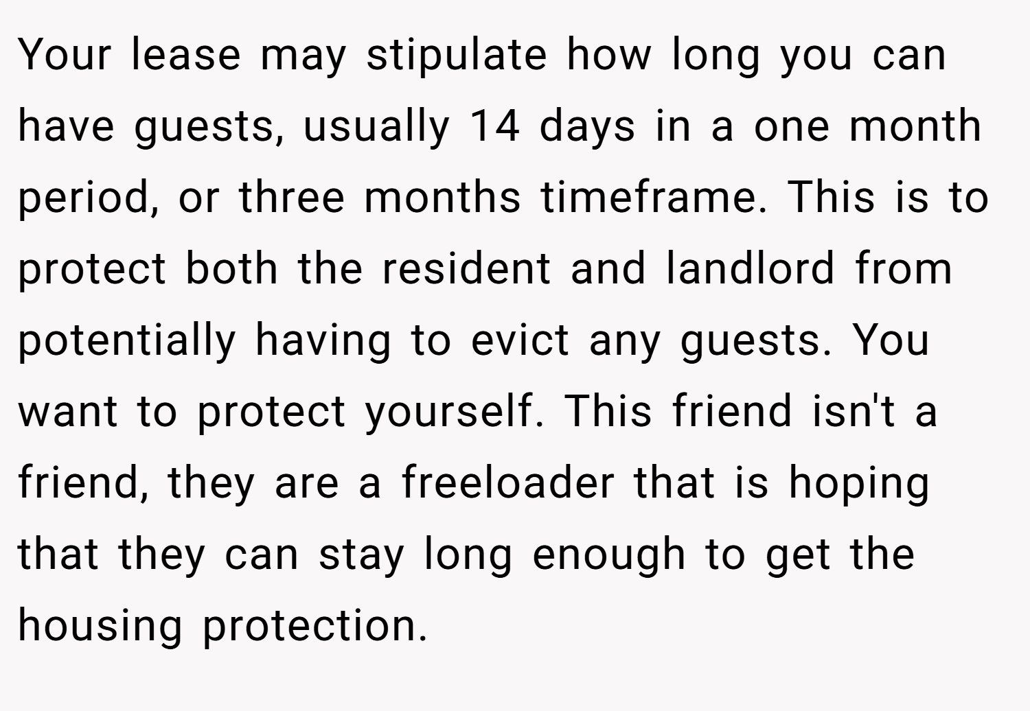 Your lease may stipulate how long you can have guests, usually 14 days in a one month period, or three months timeframe. This is to protect both the resident and landlord from potentially having to evict any guests. You want to protect yourself. This friend isn't a friend, they are a freeloader that is hoping that they can stay long enough to get the housing protection.