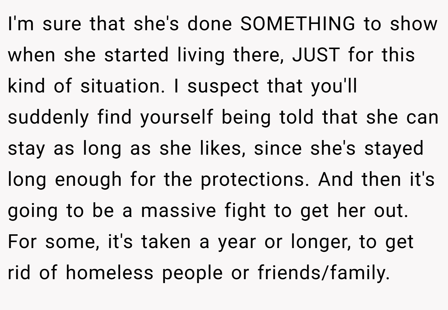 I'm sure that she's done SOMETHING to show when she started living there, JUST for this kind of situation. I suspect that you'll suddenly find yourself being told that she can stay as long as she likes, since she's stayed long enough for the protections. And then it's going to be a massive fight to get her out. For some, it's taken a year or longer, to get rid of homeless people or friends/family.