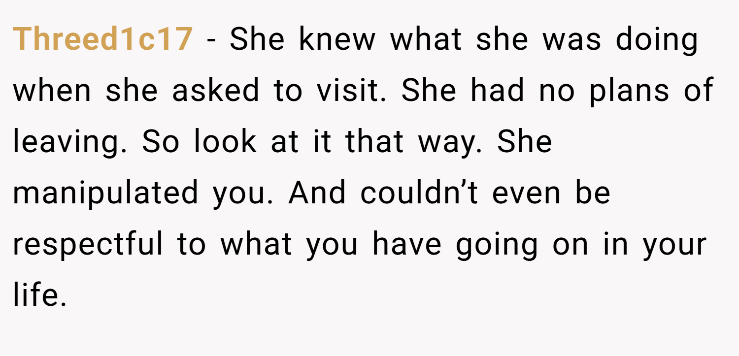 Threed1c17 − She knew what she was doing when she asked to visit. She had no plans of leaving. So look at it that way. She manipulated you. And couldn’t even be respectful to what you have going on in your life.