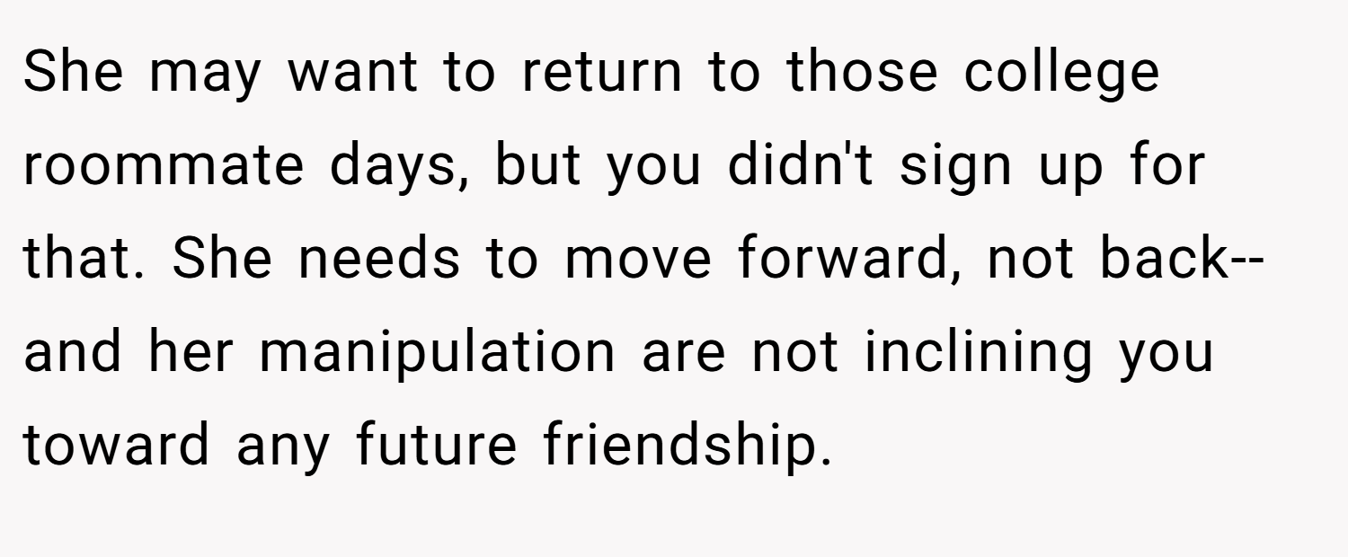 She may want to return to those college roommate days, but you didn't sign up for that. She needs to move forward, not back--and her manipulation are not inclining you toward any future friendship.