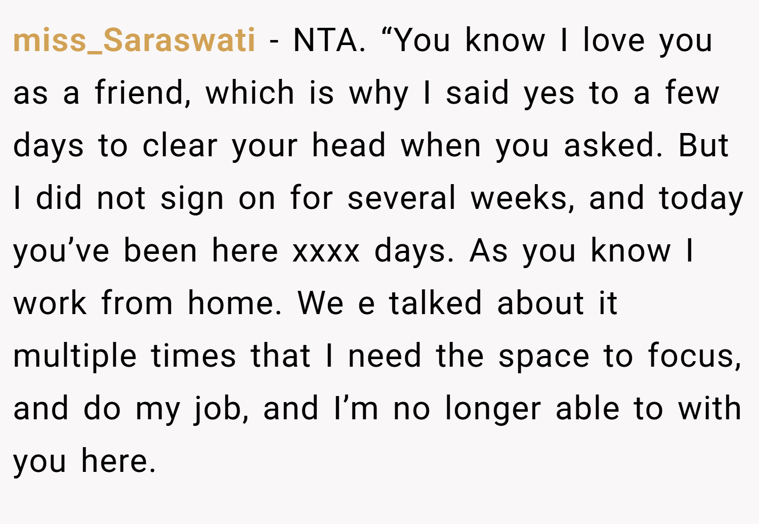 miss_Saraswati − NTA. “You know I love you as a friend, which is why I said yes to a few days to clear your head when you asked. But I did not sign on for several weeks, and today you’ve been here xxxx days. As you know I work from home. We e talked about it multiple times that I need the space to focus, and do my job, and I’m no longer able to with you here.