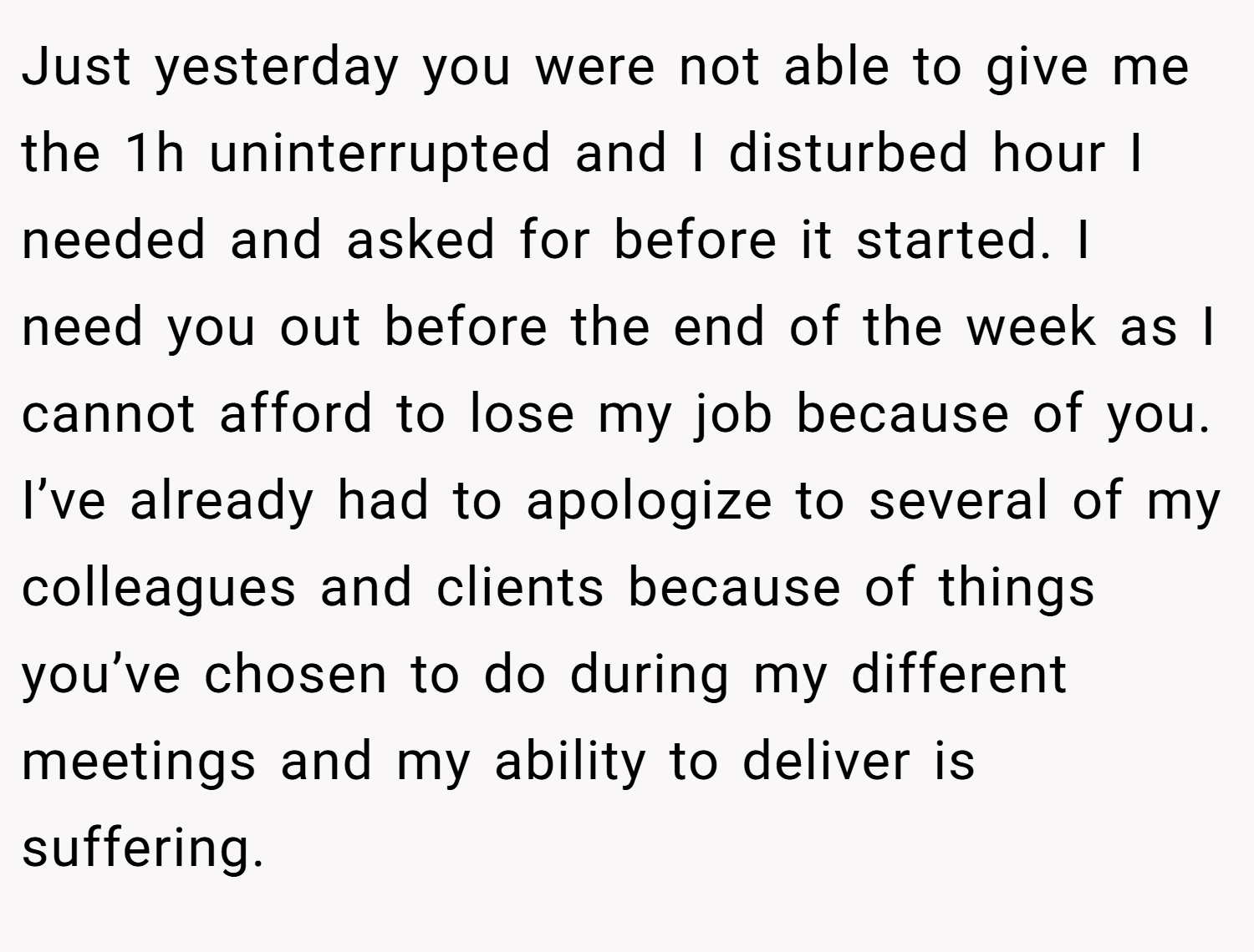 Just yesterday you were not able to give me the 1h uninterrupted and I disturbed hour I needed and asked for before it started. I need you out before the end of the week as I cannot afford to lose my job because of you. I’ve already had to apologize to several of my colleagues and clients because of things you’ve chosen to do during my different meetings and my ability to deliver is suffering.