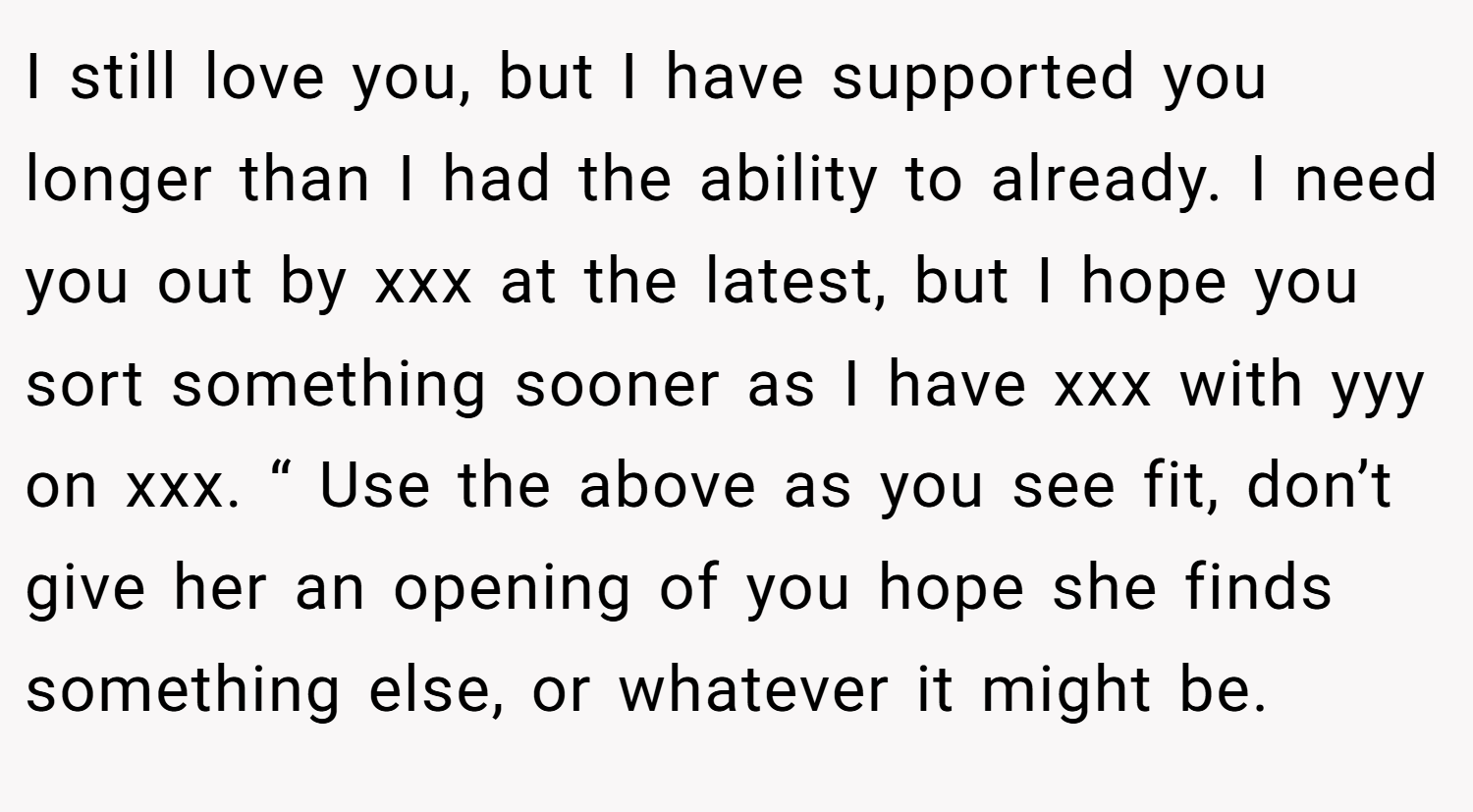 I still love you, but I have supported you longer than I had the ability to already. I need you out by xxx at the latest, but I hope you sort something sooner as I have xxx with yyy on xxx. “ Use the above as you see fit, don’t give her an opening of you hope she finds something else, or whatever it might be.