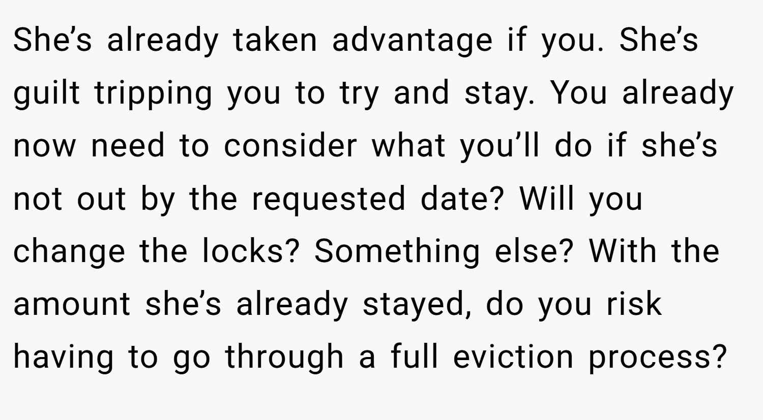 She’s already taken advantage if you. She’s guilt tripping you to try and stay. You already now need to consider what you’ll do if she’s not out by the requested date? Will you change the locks? Something else? With the amount she’s already stayed, do you risk having to go through a full eviction process?