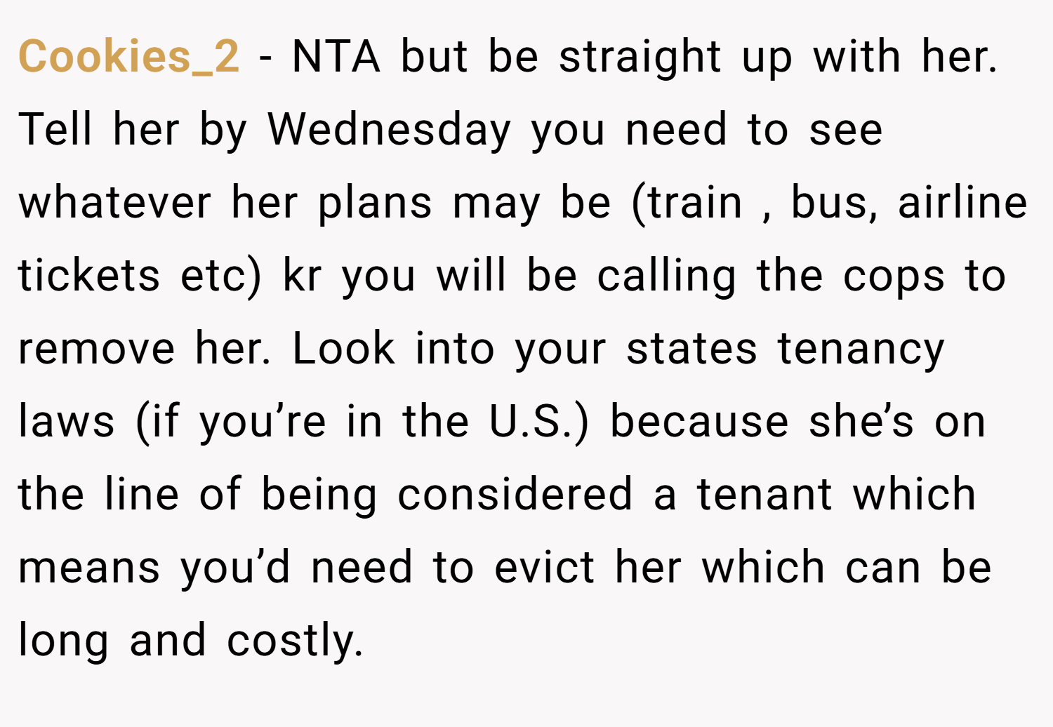 Cookies_2 − NTA but be straight up with her. Tell her by Wednesday you need to see whatever her plans may be (train , bus, airline tickets etc) kr you will be calling the cops to remove her. Look into your states tenancy laws (if you’re in the U.S.) because she’s on the line of being considered a tenant which means you’d need to evict her which can be long and costly.