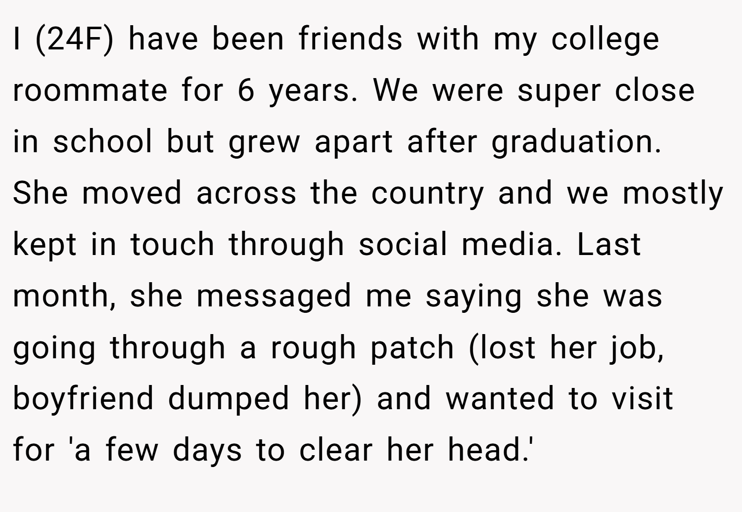 I (24F) have been friends with my college roommate for 6 years. We were super close in school but grew apart after graduation. She moved across the country and we mostly kept in touch through social media. Last month, she messaged me saying she was going through a rough patch (lost her job, boyfriend dumped her) and wanted to visit for 'a few days to clear her head.'