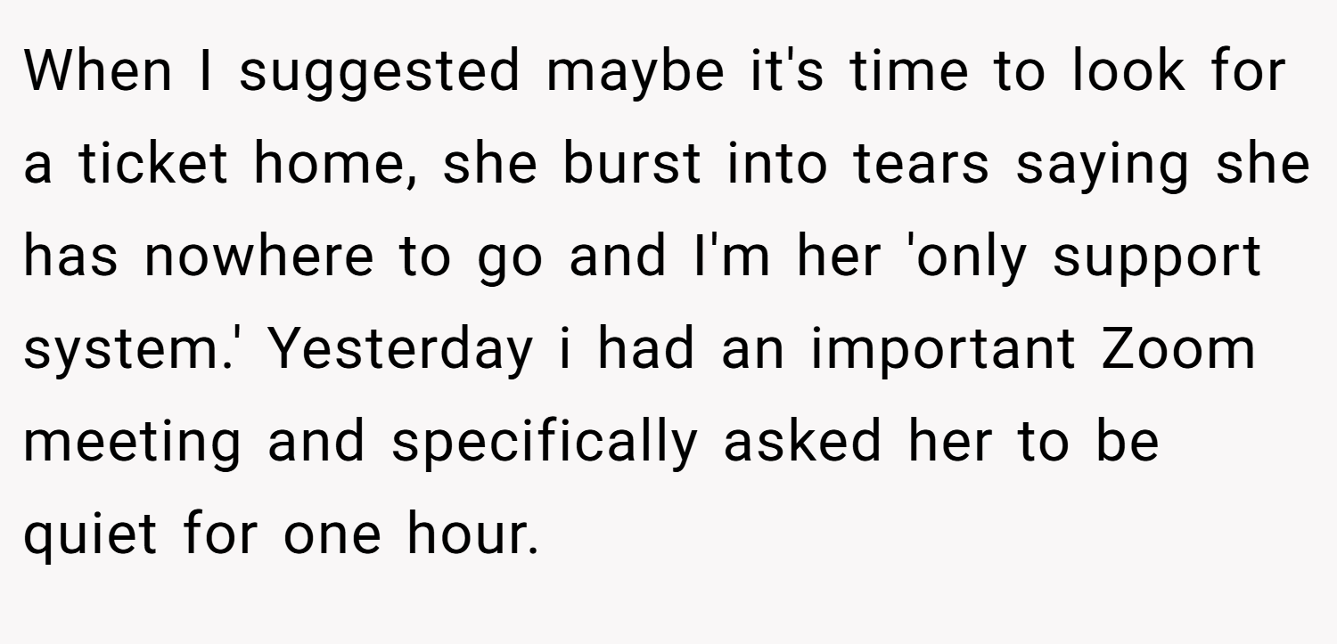 When I suggested maybe it's time to look for a ticket home, she burst into tears saying she has nowhere to go and I'm her 'only support system.' Yesterday i had an important Zoom meeting and specifically asked her to be quiet for one hour.