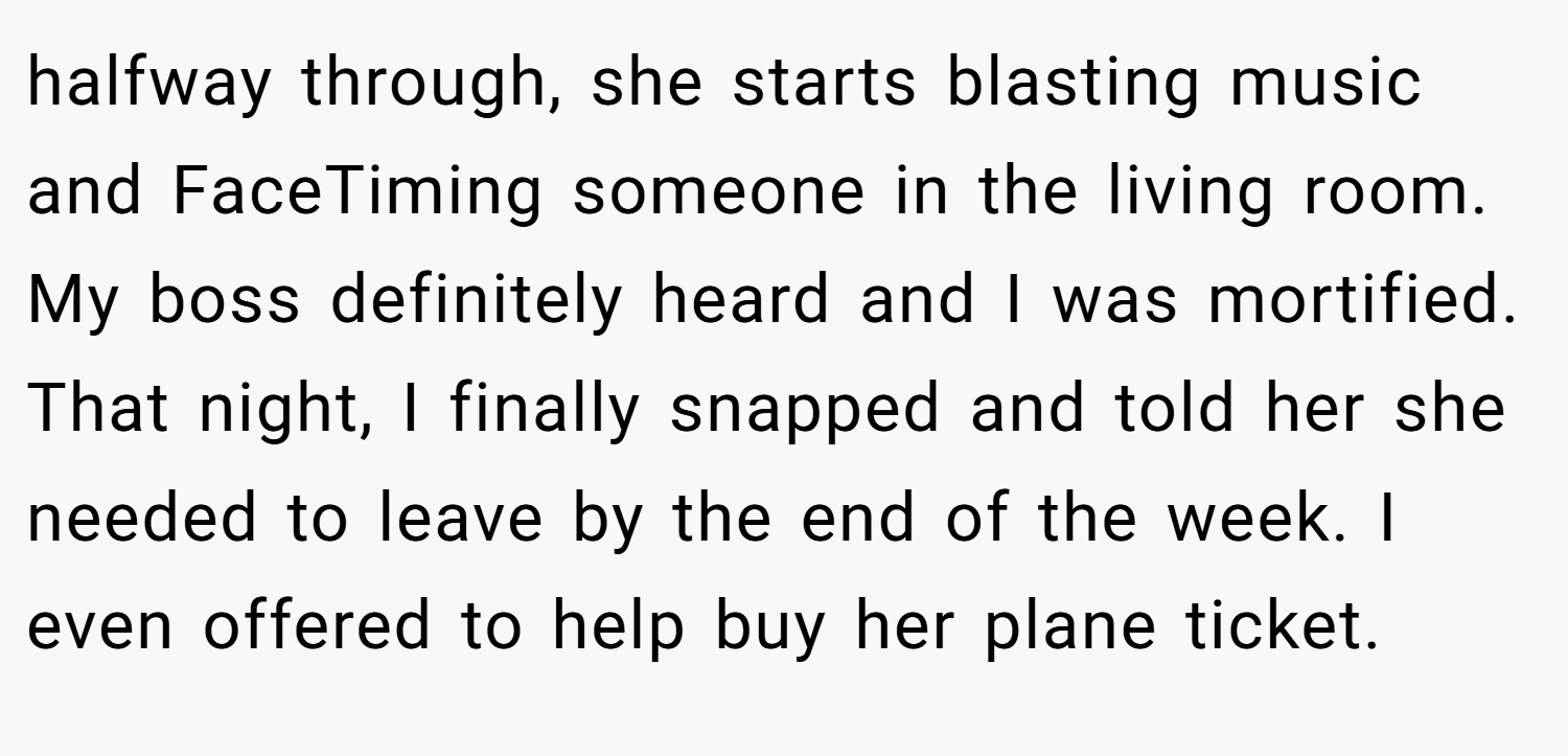 halfway through, she starts blasting music and FaceTiming someone in the living room. My boss definitely heard and I was mortified. That night, I finally snapped and told her she needed to leave by the end of the week. I even offered to help buy her plane ticket.