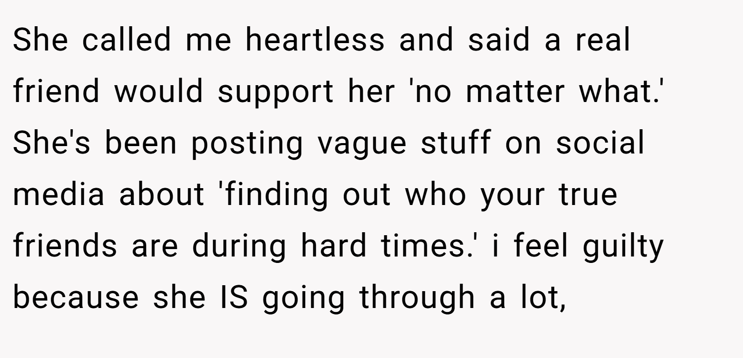 She called me heartless and said a real friend would support her 'no matter what.' She's been posting vague stuff on social media about 'finding out who your true friends are during hard times.' i feel guilty because she IS going through a lot,