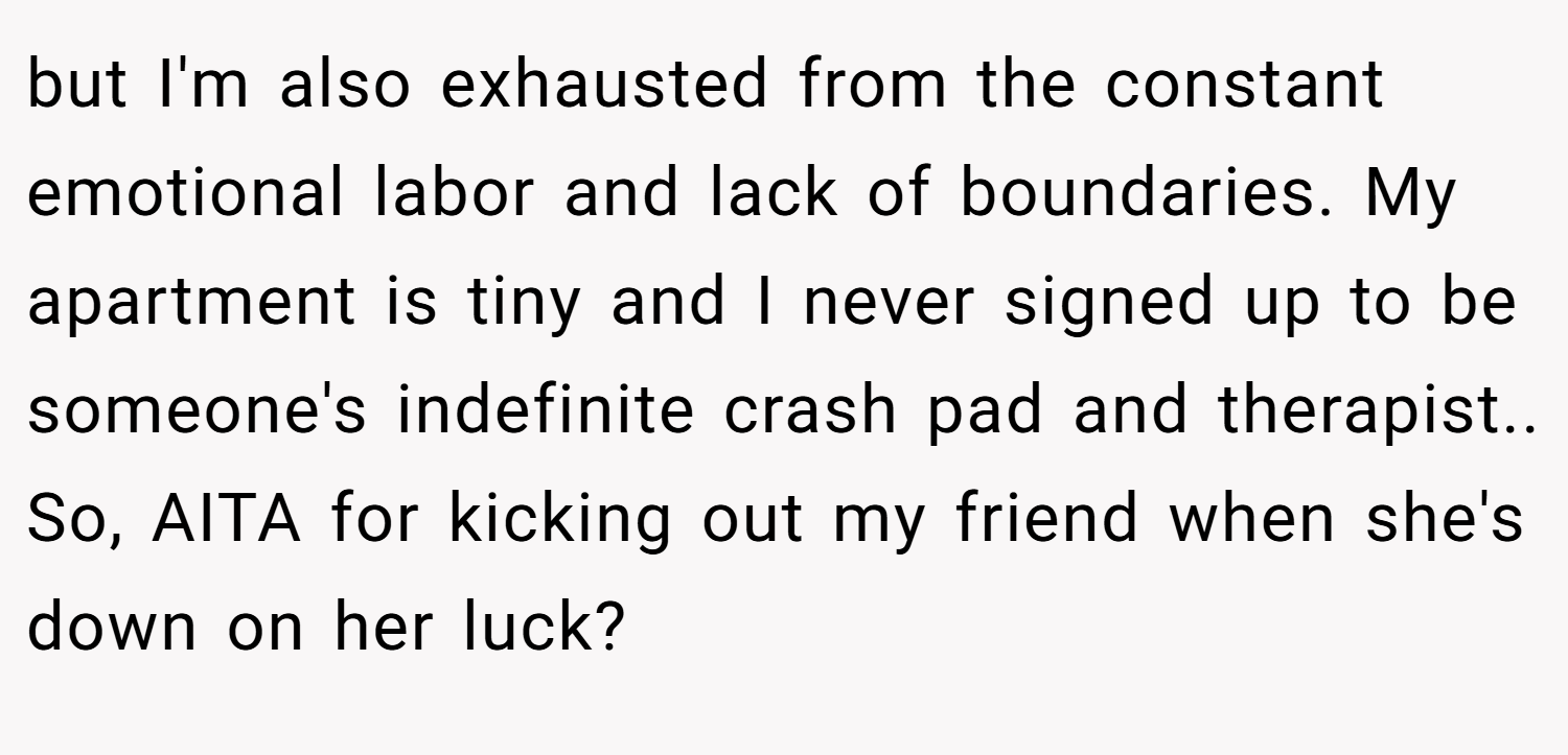 but I'm also exhausted from the constant emotional labor and lack of boundaries. My apartment is tiny and I never signed up to be someone's indefinite crash pad and therapist.. So, AITA for kicking out my friend when she's down on her luck?