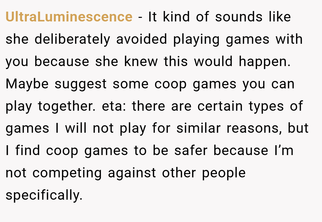 UltraLuminescence − It kind of sounds like she deliberately avoided playing games with you because she knew this would happen. Maybe suggest some coop games you can play together. eta: there are certain types of games I will not play for similar reasons, but I find coop games to be safer because I’m not competing against other people specifically.