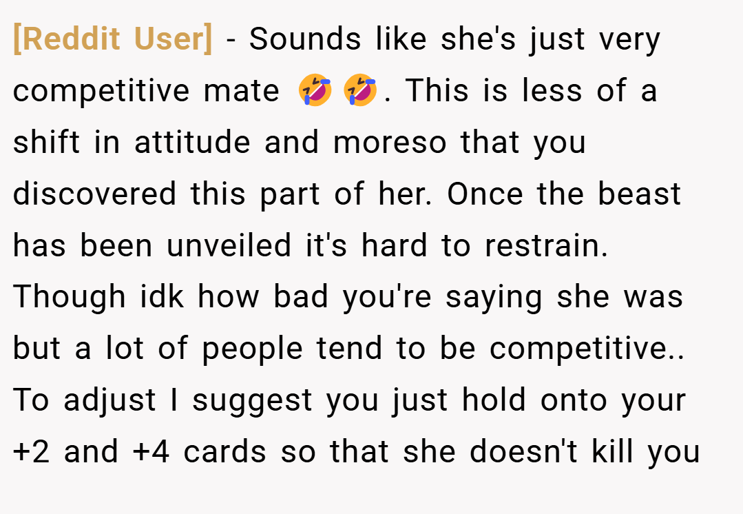 [Reddit User] − Sounds like she's just very competitive mate 🤣🤣. This is less of a shift in attitude and moreso that you discovered this part of her. Once the beast has been unveiled it's hard to restrain. Though idk how bad you're saying she was but a lot of people tend to be competitive.. To adjust I suggest you just hold onto your +2 and +4 cards so that she doesn't kill you