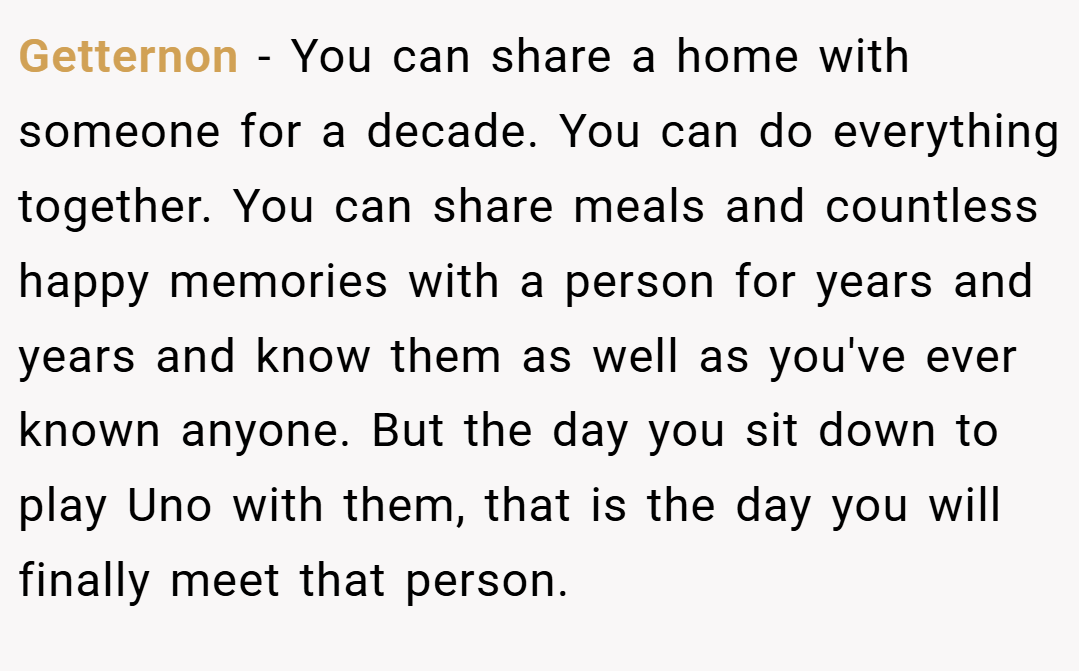 Getternon − You can share a home with someone for a decade. You can do everything together. You can share meals and countless happy memories with a person for years and years and know them as well as you've ever known anyone. But the day you sit down to play Uno with them, that is the day you will finally meet that person.