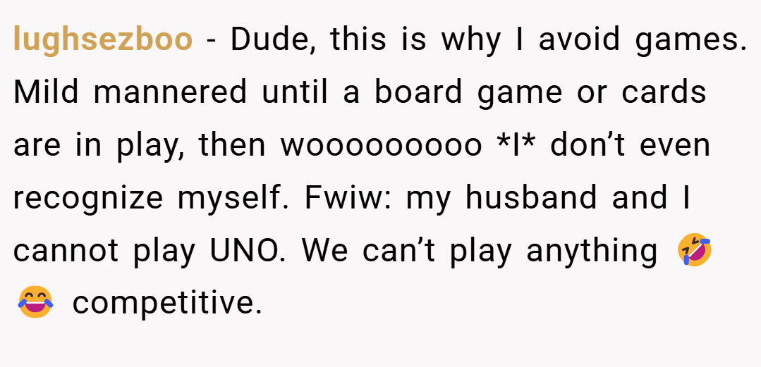 lughsezboo − Dude, this is why I avoid games. Mild mannered until a board game or cards are in play, then wooooooooo *I* don’t even recognize myself. Fwiw: my husband and I cannot play UNO. We can’t play anything 🤣😂 competitive.