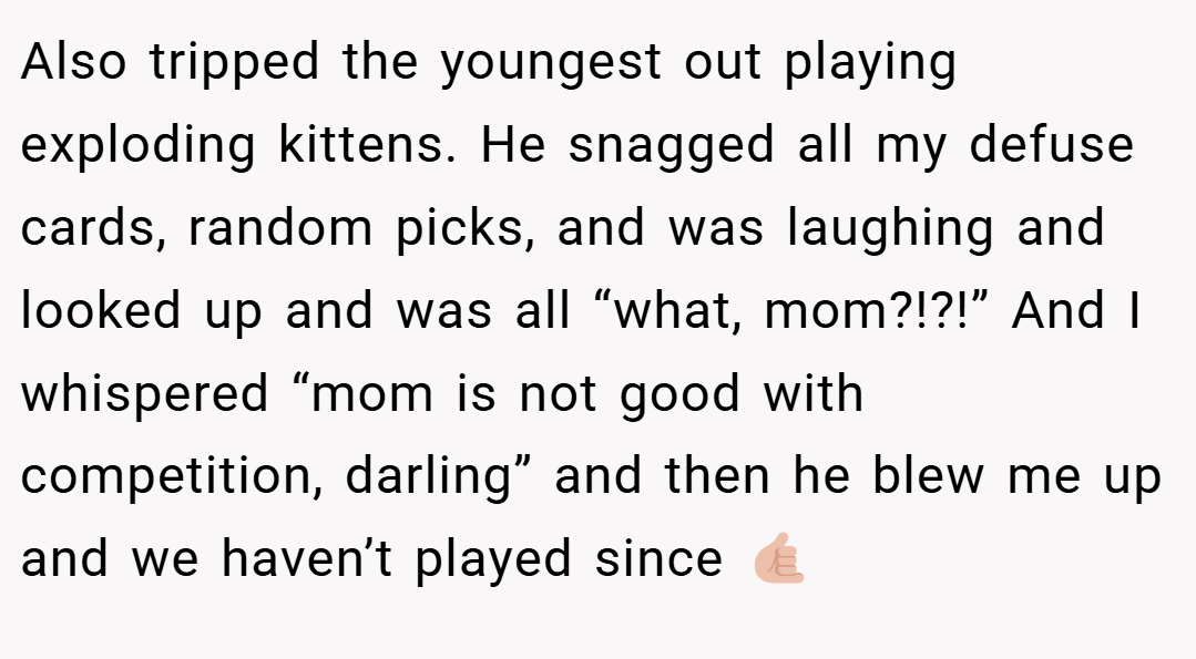 Also tripped the youngest out playing exploding kittens. He snagged all my defuse cards, random picks, and was laughing and looked up and was all “what, mom?!?!” And I whispered “mom is not good with competition, darling” and then he blew me up and we haven’t played since 🤙🏼