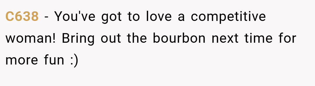 C638 − You've got to love a competitive woman! Bring out the bourbon next time for more fun :)