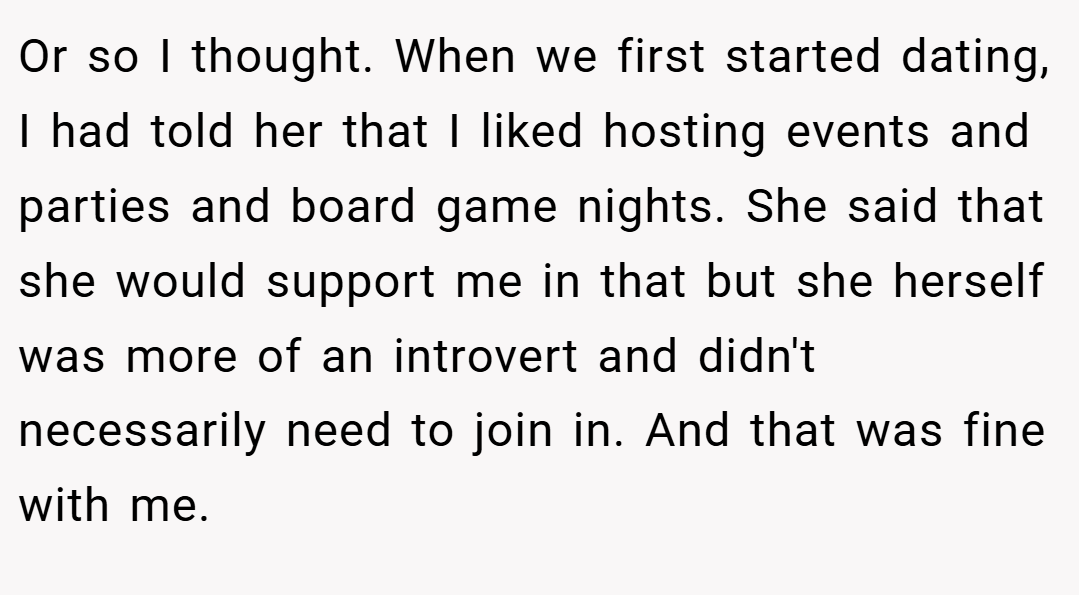 Or so I thought. When we first started dating, I had told her that I liked hosting events and parties and board game nights. She said that she would support me in that but she herself was more of an introvert and didn't necessarily need to join in. And that was fine with me.