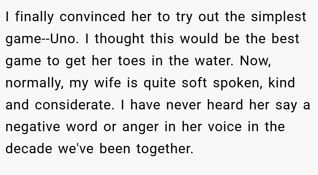 I finally convinced her to try out the simplest game--Uno. I thought this would be the best game to get her toes in the water. Now, normally, my wife is quite soft spoken, kind and considerate. I have never heard her say a negative word or anger in her voice in the decade we've been together.