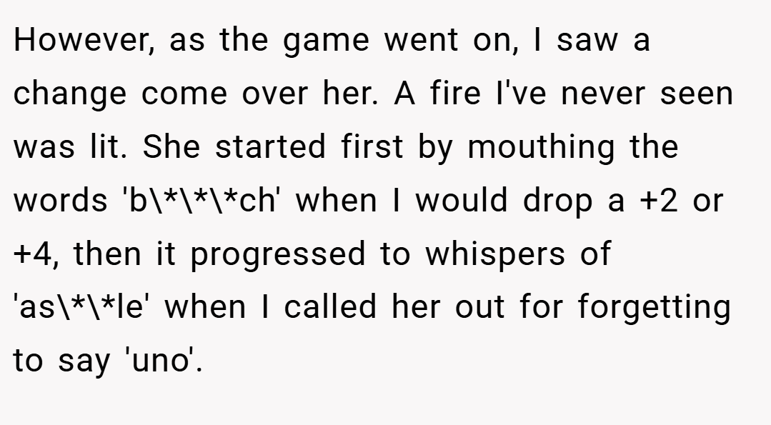 However, as the game went on, I saw a change come over her. A fire I've never seen was lit. She started first by mouthing the words 'b\*\*\*ch' when I would drop a +2 or +4, then it progressed to whispers of 'as\*\*le' when I called her out for forgetting to say 'uno'.