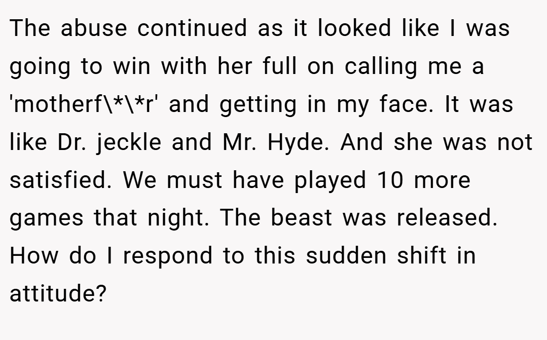 The abuse continued as it looked like I was going to win with her full on calling me a 'motherf\*\*r' and getting in my face. It was like Dr. jeckle and Mr. Hyde. And she was not satisfied. We must have played 10 more games that night. The beast was released. How do I respond to this sudden shift in attitude?