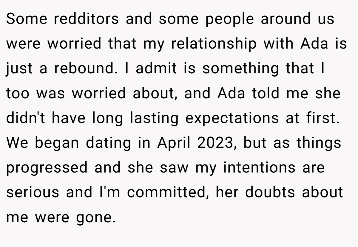 Some redditors and some people around us were worried that my relationship with Ada is just a rebound. I admit is something that I too was worried about, and Ada told me she didn't have long lasting expectations at first. We began dating in April 2023, but as things progressed and she saw my intentions are serious and I'm committed, her doubts about me were gone.