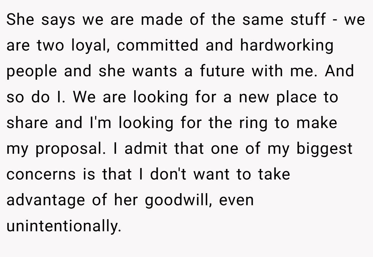 She says we are made of the same stuff - we are two loyal, committed and hardworking people and she wants a future with me. And so do I. We are looking for a new place to share and I'm looking for the ring to make my proposal. I admit that one of my biggest concerns is that I don't want to take advantage of her goodwill, even unintentionally.