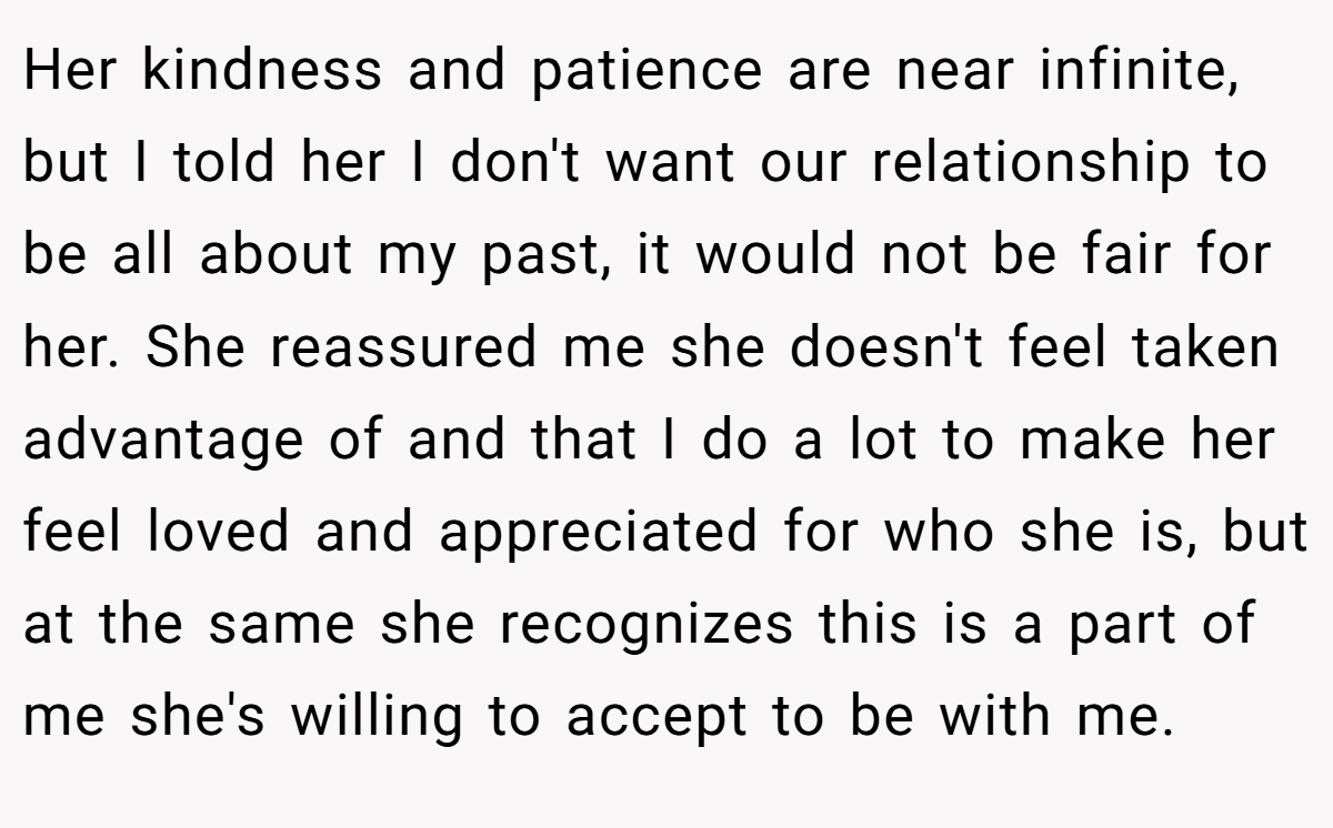 Her kindness and patience are near infinite, but I told her I don't want our relationship to be all about my past, it would not be fair for her. She reassured me she doesn't feel taken advantage of and that I do a lot to make her feel loved and appreciated for who she is, but at the same she recognizes this is a part of me she's willing to accept to be with me.