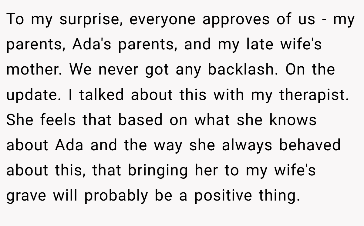 To my surprise, everyone approves of us - my parents, Ada's parents, and my late wife's mother. We never got any backlash. On the update. I talked about this with my therapist. She feels that based on what she knows about Ada and the way she always behaved about this, that bringing her to my wife's grave will probably be a positive thing.