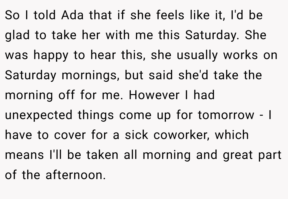 So I told Ada that if she feels like it, I'd be glad to take her with me this Saturday. She was happy to hear this, she usually works on Saturday mornings, but said she'd take the morning off for me. However I had unexpected things come up for tomorrow - I have to cover for a sick coworker, which means I'll be taken all morning and great part of the afternoon.