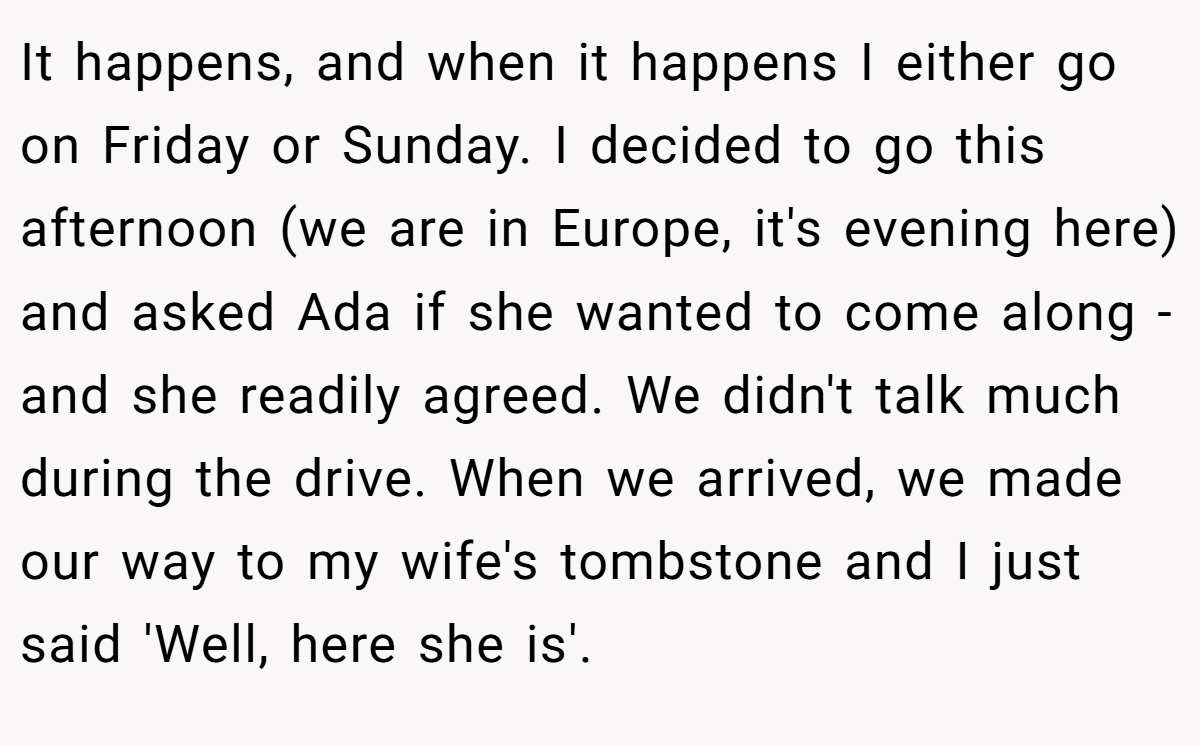 It happens, and when it happens I either go on Friday or Sunday. I decided to go this afternoon (we are in Europe, it's evening here) and asked Ada if she wanted to come along - and she readily agreed. We didn't talk much during the drive. When we arrived, we made our way to my wife's tombstone and I just said 'Well, here she is'.