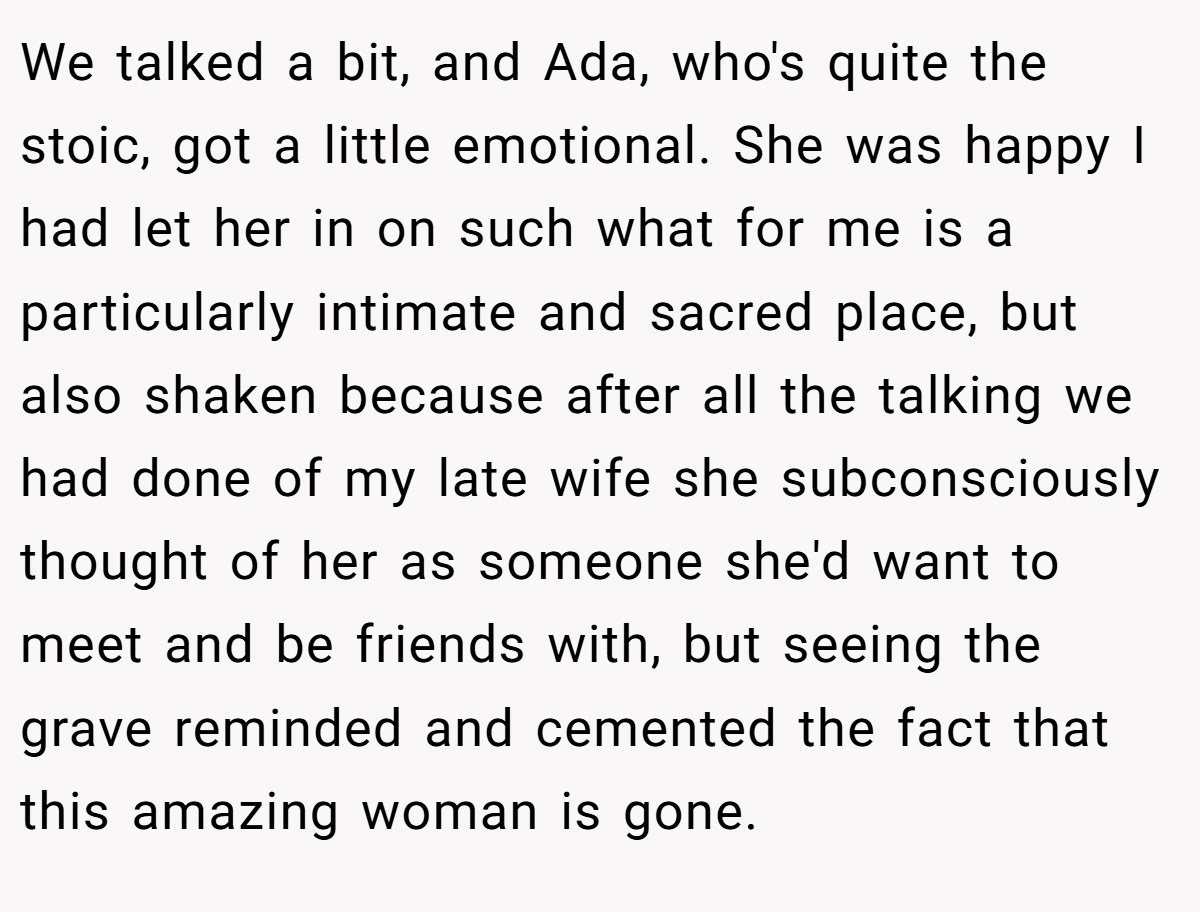 We talked a bit, and Ada, who's quite the stoic, got a little emotional. She was happy I had let her in on such what for me is a particularly intimate and sacred place, but also shaken because after all the talking we had done of my late wife she subconsciously thought of her as someone she'd want to meet and be friends with, but seeing the grave reminded and cemented the fact that this amazing woman is gone.
