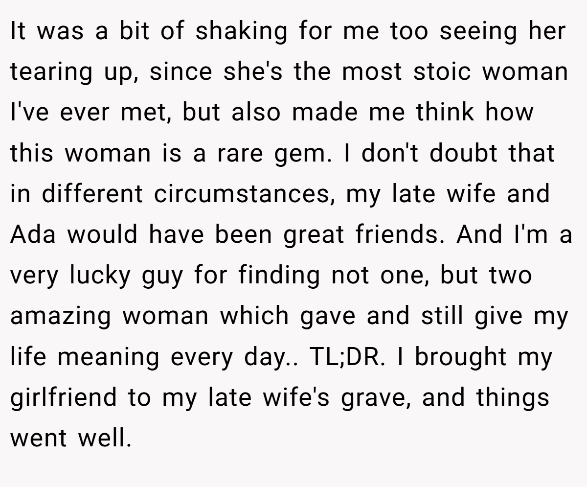 It was a bit of shaking for me too seeing her tearing up, since she's the most stoic woman I've ever met, but also made me think how this woman is a rare gem. I don't doubt that in different circumstances, my late wife and Ada would have been great friends. And I'm a very lucky guy for finding not one, but two amazing woman which gave and still give my life meaning every day.. TL;DR. I brought my girlfriend to my late wife's grave, and things went well.