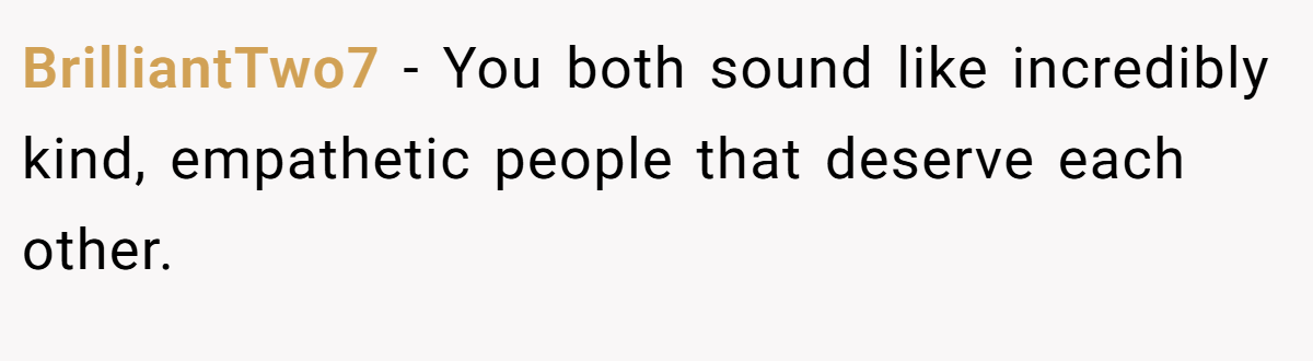 BrilliantTwo7 − You both sound like incredibly kind, empathetic people that deserve each other.