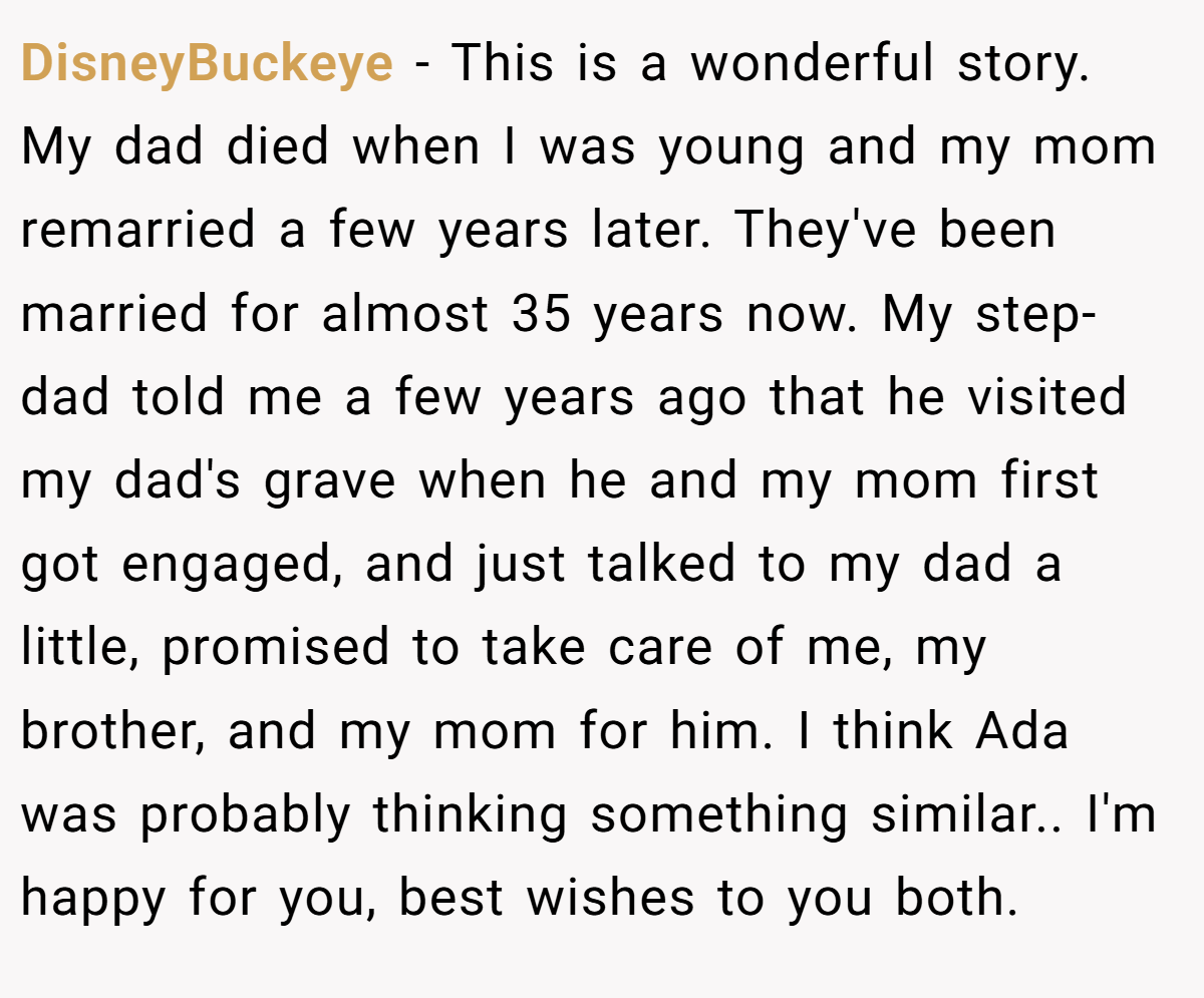 DisneyBuckeye − This is a wonderful story. My dad died when I was young and my mom remarried a few years later. They've been married for almost 35 years now. My step-dad told me a few years ago that he visited my dad's grave when he and my mom first got engaged, and just talked to my dad a little, promised to take care of me, my brother, and my mom for him. I think Ada was probably thinking something similar.. I'm happy for you, best wishes to you both.