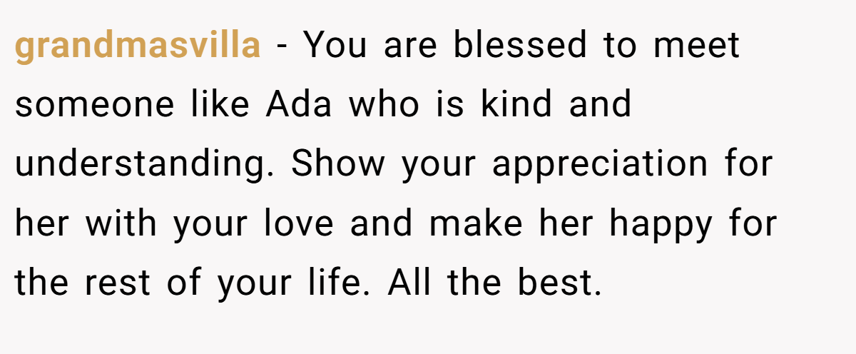 grandmasvilla − You are blessed to meet someone like Ada who is kind and understanding. Show your appreciation for her with your love and make her happy for the rest of your life. All the best.