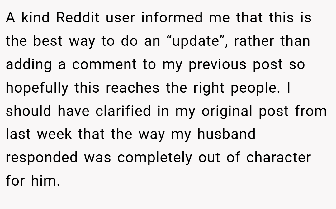 A kind Reddit user informed me that this is the best way to do an “update”, rather than adding a comment to my previous post so hopefully this reaches the right people. I should have clarified in my original post from last week that the way my husband responded was completely out of character for him.