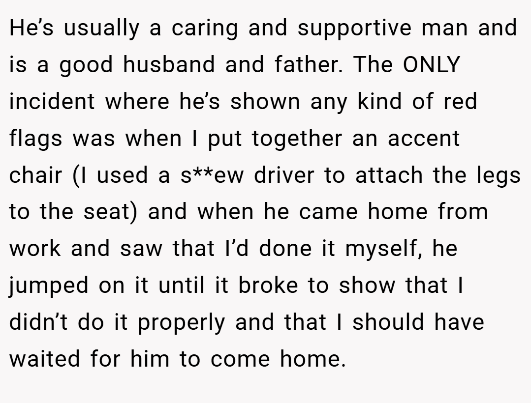 He’s usually a caring and supportive man and is a good husband and father. The ONLY incident where he’s shown any kind of red flags was when I put together an accent chair (I used a s**ew driver to attach the legs to the seat) and when he came home from work and saw that I’d done it myself, he jumped on it until it broke to show that I didn’t do it properly and that I should have waited for him to come home.