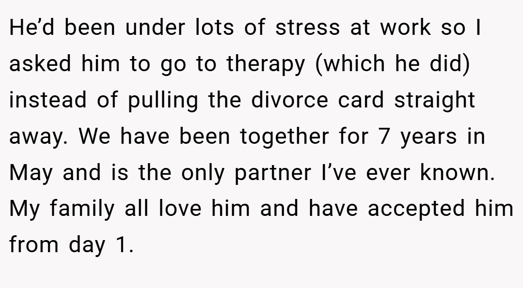 He’d been under lots of stress at work so I asked him to go to therapy (which he did) instead of pulling the divorce card straight away. We have been together for 7 years in May and is the only partner I’ve ever known. My family all love him and have accepted him from day 1.
