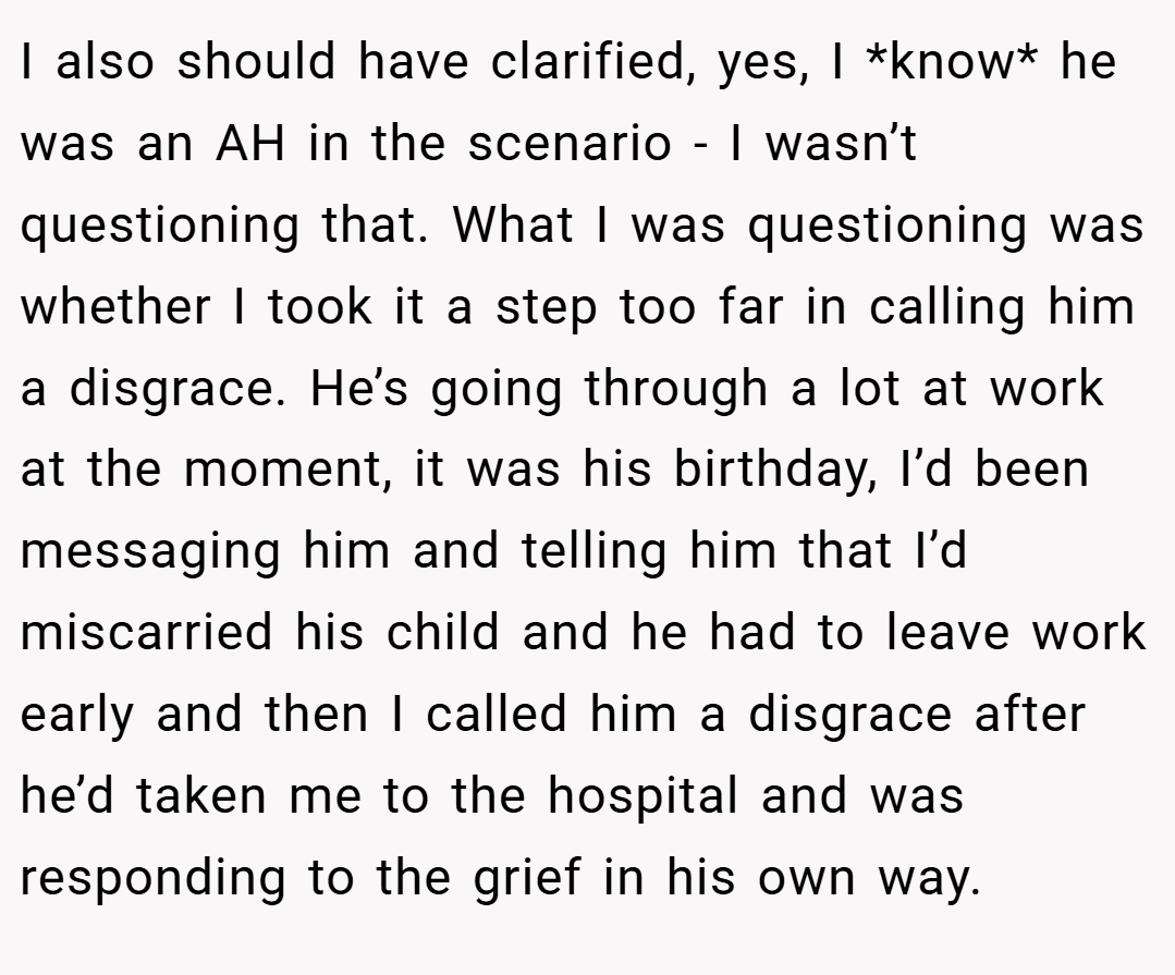 I also should have clarified, yes, I *know* he was an AH in the scenario - I wasn’t questioning that. What I was questioning was whether I took it a step too far in calling him a disgrace. He’s going through a lot at work at the moment, it was his birthday, I’d been messaging him and telling him that I’d miscarried his child and he had to leave work early and then I called him a disgrace after he’d taken me to the hospital and was responding to the grief in his own way.