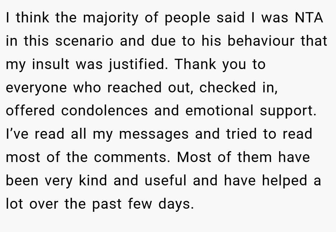I think the majority of people said I was NTA in this scenario and due to his behaviour that my insult was justified. Thank you to everyone who reached out, checked in, offered condolences and emotional support. I’ve read all my messages and tried to read most of the comments. Most of them have been very kind and useful and have helped a lot over the past few days.