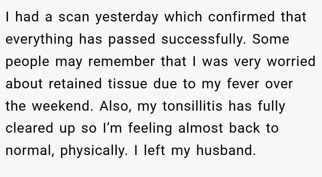 I had a scan yesterday which confirmed that everything has passed successfully. Some people may remember that I was very worried about retained tissue due to my fever over the weekend. Also, my tonsillitis has fully cleared up so I’m feeling almost back to normal, physically. I left my husband.