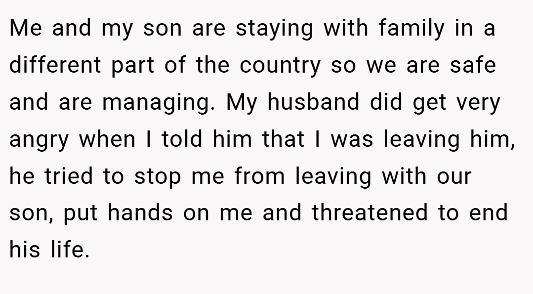 Me and my son are staying with family in a different part of the country so we are safe and are managing. My husband did get very angry when I told him that I was leaving him, he tried to stop me from leaving with our son, put hands on me and threatened to end his life.
